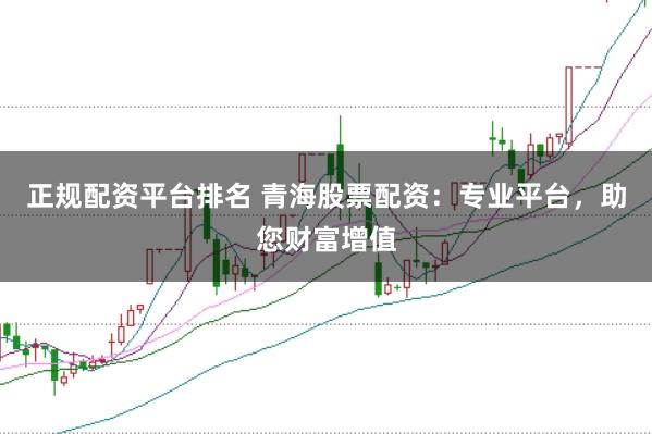 正规配资平台排名 青海股票配资：专业平台，助您财富增值