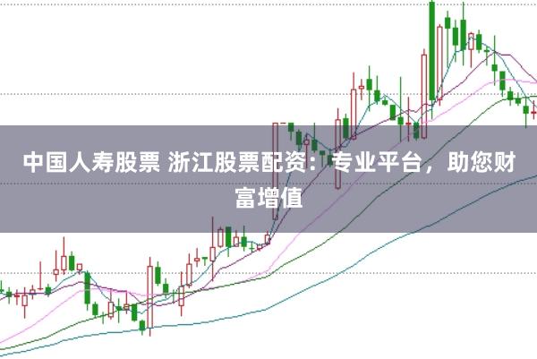 中国人寿股票 浙江股票配资：专业平台，助您财富增值