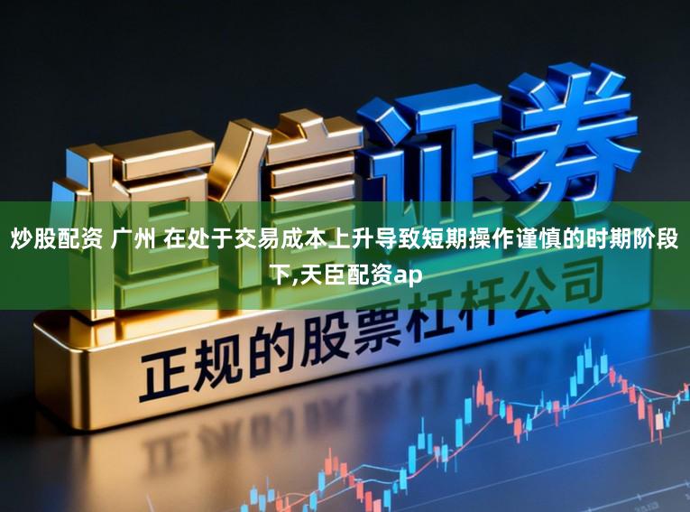 炒股配资 广州 在处于交易成本上升导致短期操作谨慎的时期阶段下，天臣配资ap