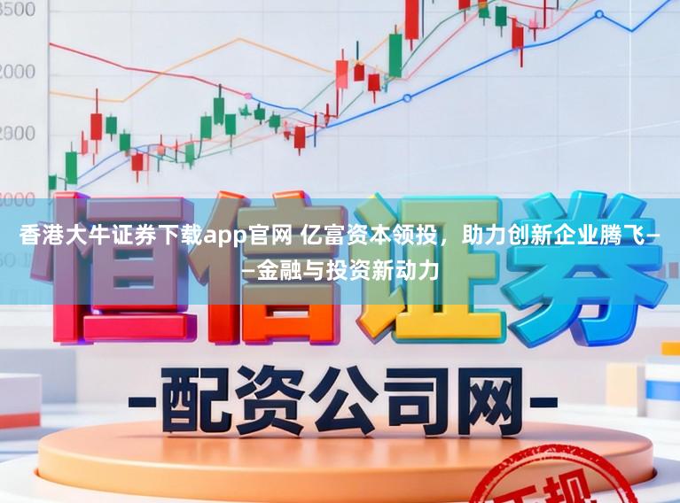 香港大牛证券下载app官网 亿富资本领投，助力创新企业腾飞——金融与投资新动力