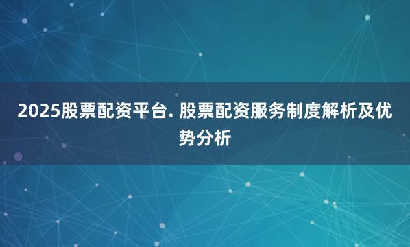 2025股票配资平台. 股票配资服务制度解析及优势分析