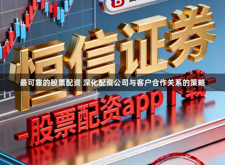 最可靠的股票配资 深化配资公司与客户合作关系的策略