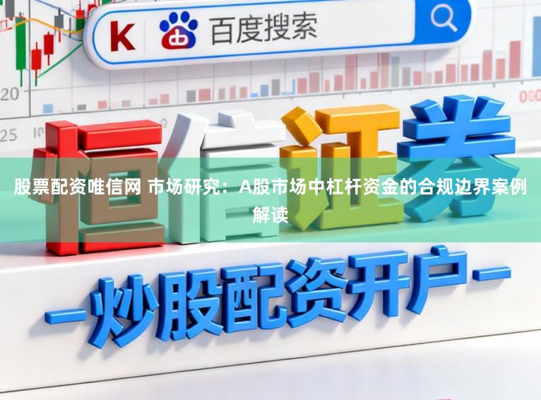 股票配资唯信网 市场研究：A股市场中杠杆资金的合规边界案例解读