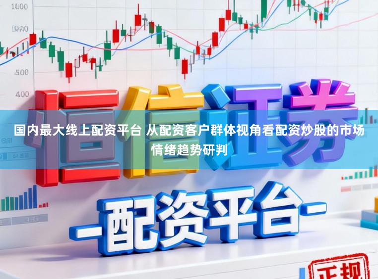 国内最大线上配资平台 从配资客户群体视角看配资炒股的市场情绪趋势研判