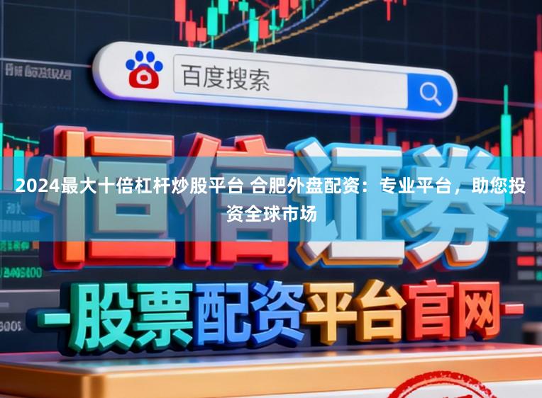 2024最大十倍杠杆炒股平台 合肥外盘配资：专业平台，助您投资全球市场
